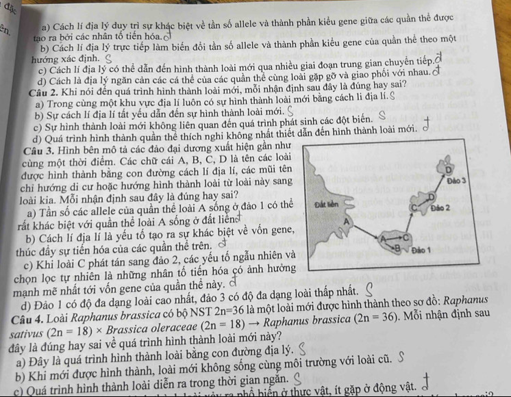 đặc
ên.
a) Cách lí địa lý duy trì sự khác biệt về tần số allele và thành phần kiều gene giữa các quần thể được
tạo ra bởi các nhân tổ tiến hóa.
b) Cách lí địa lý trực tiếp làm biến đổi tần số allele và thành phần kiểu gene của quần thể theo một
hướng xác định.
c) Cách lí địa lý có thể dẫn đến hình thành loài mới qua nhiều giai đoạn trung gian chuyễn tiếp.
d) Cách là địa lý ngăn cản các cá thể của các quần thể cùng loài gặp gỡ và giao phối với nhau.
Câu 2. Khi nói đến quá trình hình thành loài mới, mỗi nhận định sau đây là đúng hay sai?
a) Trong cùng một khu vực địa lí luôn có sự hình thành loài mới bằng cách li địa lí.S
b) Sự cách lí địa lí tất yếu dẫn đến sự hình thành loài mới.
c) Sự hình thành loài mới không liên quan đến quá trình phát sinh các đột biến.
d) Quá trình hình thành quần thể thích nghi không nhất thiết dẫn đến hình thành loài mới.
Câu 3. Hình bên mô tả các đảo đại dương xuất hiện gần như
cùng một thời điểm. Các chữ cái A, B, C, D là tên các loài
được hình thành bằng con đường cách lí địa lí, các mũi tên
chỉ hướng di cư hoặc hướng hình thành loài từ loài này sang
loài kia. Mỗi nhận định sau đây là đúng hay sai?
a) Tần số các allele của quần thể loài A sống ở đảo 1 có thể
rất khác biệt với quần thể loài A sống ở đất liển 
b) Cách lí địa lí là yếu tố tạo ra sự khác biệt về vốn gene
thúc đầy sự tiến hóa của các quần thể trên.
c) Khi loài C phát tán sang đảo 2, các yếu tố ngẫu nhiên v
chọn lọc tự nhiên là những nhân tố tiến hóa có ảnh hưởng
mạnh mẽ nhất tới vốn gene của quần thể này. ở
d) Đảo 1 có độ đa dạng loài cao nhất, đảo 3 có độ đa dạng loài thấp nhất.
Câu 4. Loài Raphanus brassica có bộ NST 2n=36 là một loài mới được hình thành theo sơ đồ: Raphanus
sativus (2n=18)* Brassica oleraceae (2n=18)to R aphanus brassica (2n=36) i nhận định sau
đây là đúng hay sai về quá trình hình thành loài mới này?
a) Đây là quá trình hình thành loài bằng con đường địa lý.
b) Khi mới được hình thành, loài mới không sống cùng môi trường với loài cũ.
c) Quá trình hình thành loài diễn ra trong thời gian ngăn.
hổ hiến ở thực vật, ít gặp ở động vật.