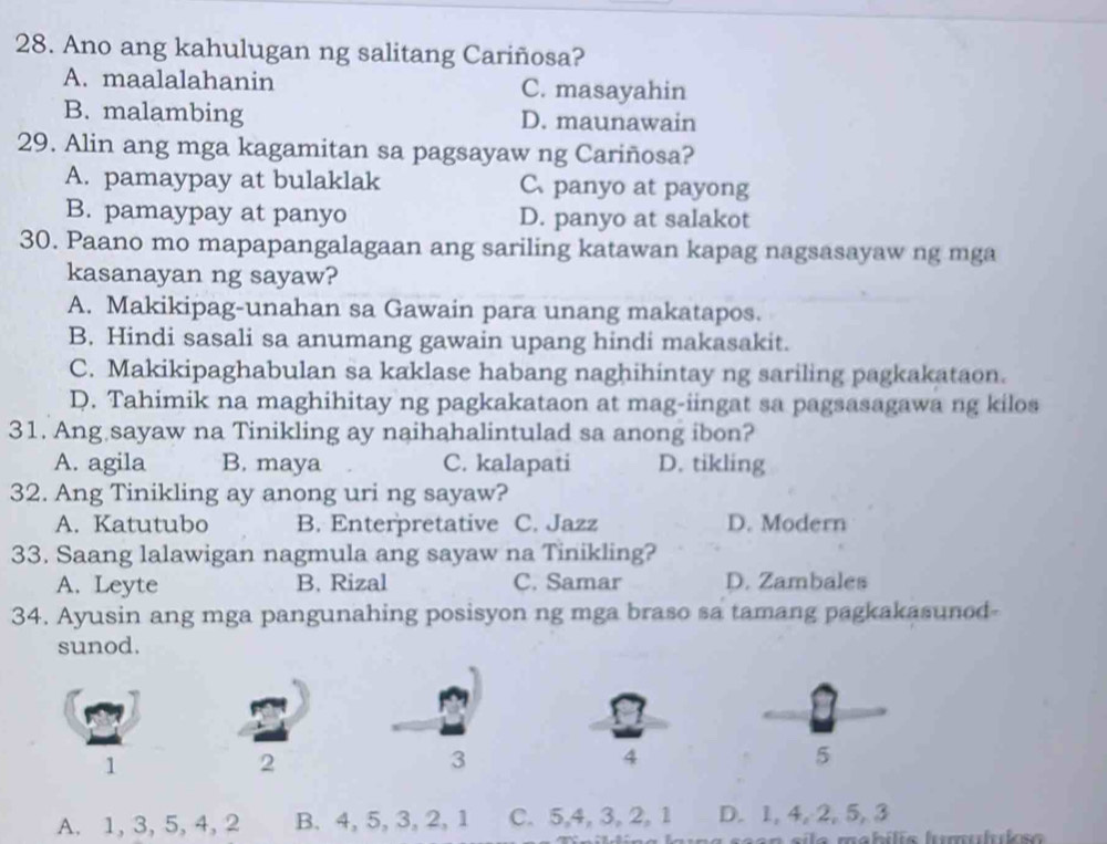 Ano ang kahulugan ng salitang Cariñosa?
A. maalalahanin C. masayahin
B. malambing D. maunawain
29. Alin ang mga kagamitan sa pagsayaw ng Cariñosa?
A. pamaypay at bulaklak C、panyo at payong
B. pamaypay at panyo D. panyo at salakot
30. Paano mo mapapangalagaan ang sariling katawan kapag nagsasayaw ng mga
kasanayan ng sayaw?
A. Makikipag-unahan sa Gawain para unang makatapos.
B. Hindi sasali sa anumang gawain upang hindi makasakit.
C. Makikipaghabulan sa kaklase habang naghihintay ng sariling pagkakataon.
D. Tahimik na maghihitay ng pagkakataon at mag-iingat sa pagsasagawa ng kilos
31. Ang sayaw na Tinikling ay naihahalintulad sa anong ibon?
A. agila B. maya C. kalapati D. tikling
32. Ang Tinikling ay anong uri ng sayaw?
A. Katutubo B. Enterpretative C. Jazz D. Modern
33. Saang lalawigan nagmula ang sayaw na Tinikling?
A. Leyte B. Rizal C. Samar D. Zambales
34. Ayusin ang mga pangunahing posisyon ng mga braso sa tamang pagkakasunod-
sunod.
1
2
3
4
5
A. 1, 3, 5, 4, 2 B. 4, 5, 3, 2, 1 C. 5, 4, 3, 2, 1 D. 1, 4, 2, 5, 3
a saan sila mabílis lumululs