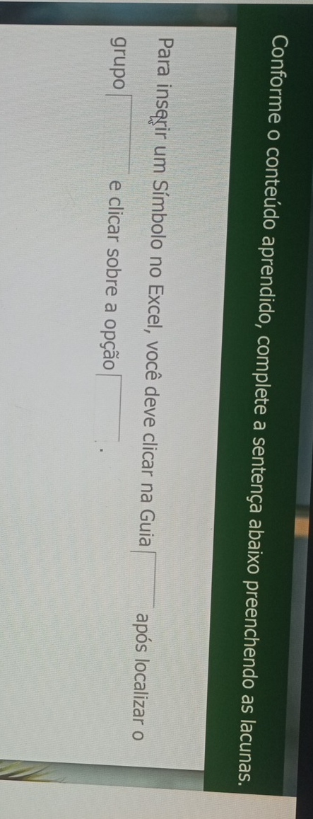 Conforme o conteúdo aprendido, complete a sentença abaixo preenchendo as lacunas. 
Para inserir um Símbolo no Excel, você deve clicar na Guia □ após localizar o 
grupo □ e clicar sobre a opção □.