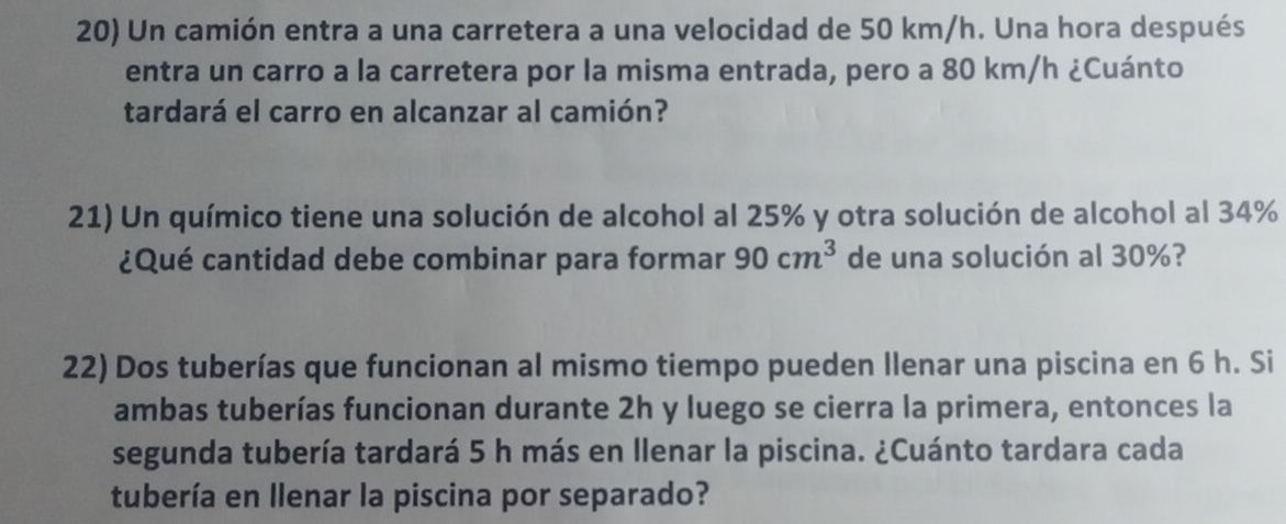 Un camión entra a una carretera a una velocidad de 50 km/h. Una hora después 
entra un carro a la carretera por la misma entrada, pero a 80 km/h ¿Cuánto 
tardará el carro en alcanzar al camión? 
21) Un químico tiene una solución de alcohol al 25% y otra solución de alcohol al 34%
¿Qué cantidad debe combinar para formar 90cm^3 de una solución al 30%? 
22) Dos tuberías que funcionan al mismo tiempo pueden Ilenar una piscina en 6 h. Si 
ambas tuberías funcionan durante 2h y luego se cierra la primera, entonces la 
segunda tubería tardará 5 h más en llenar la piscina. ¿Cuánto tardara cada 
tubería en llenar la piscina por separado?