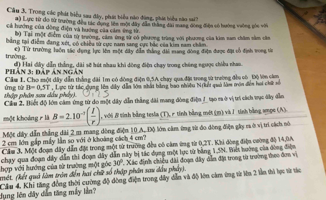 Trong các phát biểu sau đây, phát biểu nào đúng, phát biểu nào sai?
a) Lực từ do từ trường đều tác dụng lên một dây dẫn thăng dài mang dòng điện có hướng vuông góc với
cả hướng của dòng điện và hướng của cảm ứng từ.
b) Tại một điểm của từ trường, cảm ứng từ có phương trùng với phương của kim nam châm nằm cân
bằng tại điểm đang xét, có chiều từ cực nam sang cực bắc của kim nam châm.
c) Từ trường luôn tác dụng lực lên một dây dẫn thắng dài mang dòng điện được đặt cố định trong từ
trường.
d) Hai dây dẫn thẳng, dài sẽ hút nhau khi dòng điện chạy trong chúng ngược chiều nhau.
PHÂN 3: ĐÁp Án ngẢn
Câu 1. Cho một dây dẫn thẳng dài 1m có dòng điện 0,5A chạy qua.đặt trong từ trường đều có ¿ Độ lớn cảm
ứng từ B=0,5T , Lực từ tác dụng lên dây dẫn lớn nhất bằng bao nhiêu N(kết quả làm tròn đến hai chữ số
thập phân sau dấu phẩy).
Câu 2. Biết độ lớn cảm ứng từ do một dây dẫn thằng dài mang dòng điện I tạo ra ở vị trí cách trục dây dẫn
một khoảng r là B=2.10^(-7)( I/r ) , với B tính bằng tesla (T), r tính bằng mét (m) và / tính bằng ampe (A).
Một dây dẫn thẳng dài 2 m mang dòng điện 10 A, Độ lớn cảm ứng từ do dòng điện gây ra ở vị trí cách nó
2 cm lớn gấp mấy lần so với ở khoảng cách 4 cm?
Câu 3. Một đoạn dây dẫn đặt trong một từ trường đều có cảm ứng từ 0,2T. Khi dòng điện cường độ 14,0A
chạy qua đoạn dây dẫn thì đoạn dây dẫn này bị tác dụng một lực từ bằng 1,5N. Biểt hướng của dòng điện
hợp với hướng của từ trường một góc 30° 7. Xác định chiều dài đoạn dây dẫn đặt trong từ trường theo đơn vị
(mét. (kết quả làm tròn đến hai chữ số thập phân sau dấu phầy).
Câu 4. Khi tăng đồng thời cường độ dòng điện trong dây dẫn và độ lớn cảm ứng từ lên 2 lần thì lực từ tác
dụng lên dây dẫn tăng mấy lần?