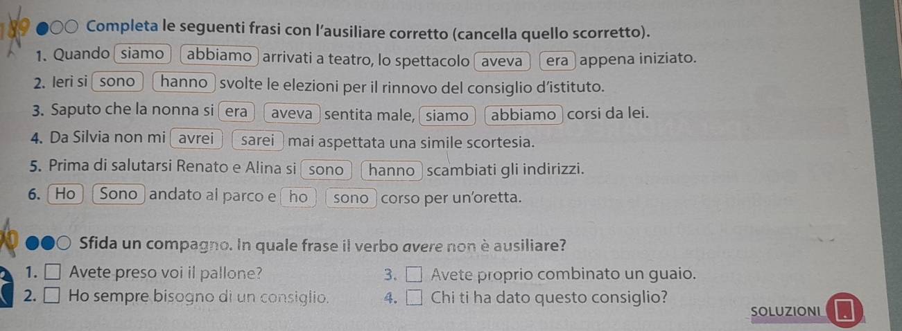 ○○ Completa le seguenti frasi con l’ausiliare corretto (cancella quello scorretto). 
1. Quando siamo abbiamo ) arrivati a teatro, lo spettacolo ( aveva era ) appena iniziato. 
2. leri si sono hanno svolte le elezioni per il rinnovo del consiglio d’istituto. 
3. Saputo che la nonna si era aveva ) sentita male, siamo abbiamo corsi da lei. 
4. Da Silvia non mi avrei sarei mai aspettata una simile scortesia. 
5. Prima di salutarsi Renato e Alina si sono hanno scambiati gli indirizzi. 
6. Ho Sono andato al parco e ho sono ) corso per un'oretta. 
Sfida un compagno. In quale frase il verbo avere non è ausiliare? 
1. Avete preso voi il pallone? 3. □ Avete proprio combinato un guaio. 
2. Ho sempre bisogno di un consiglio. 4. □ Chi ti ha dato questo consiglio? 
SOLUZIONL