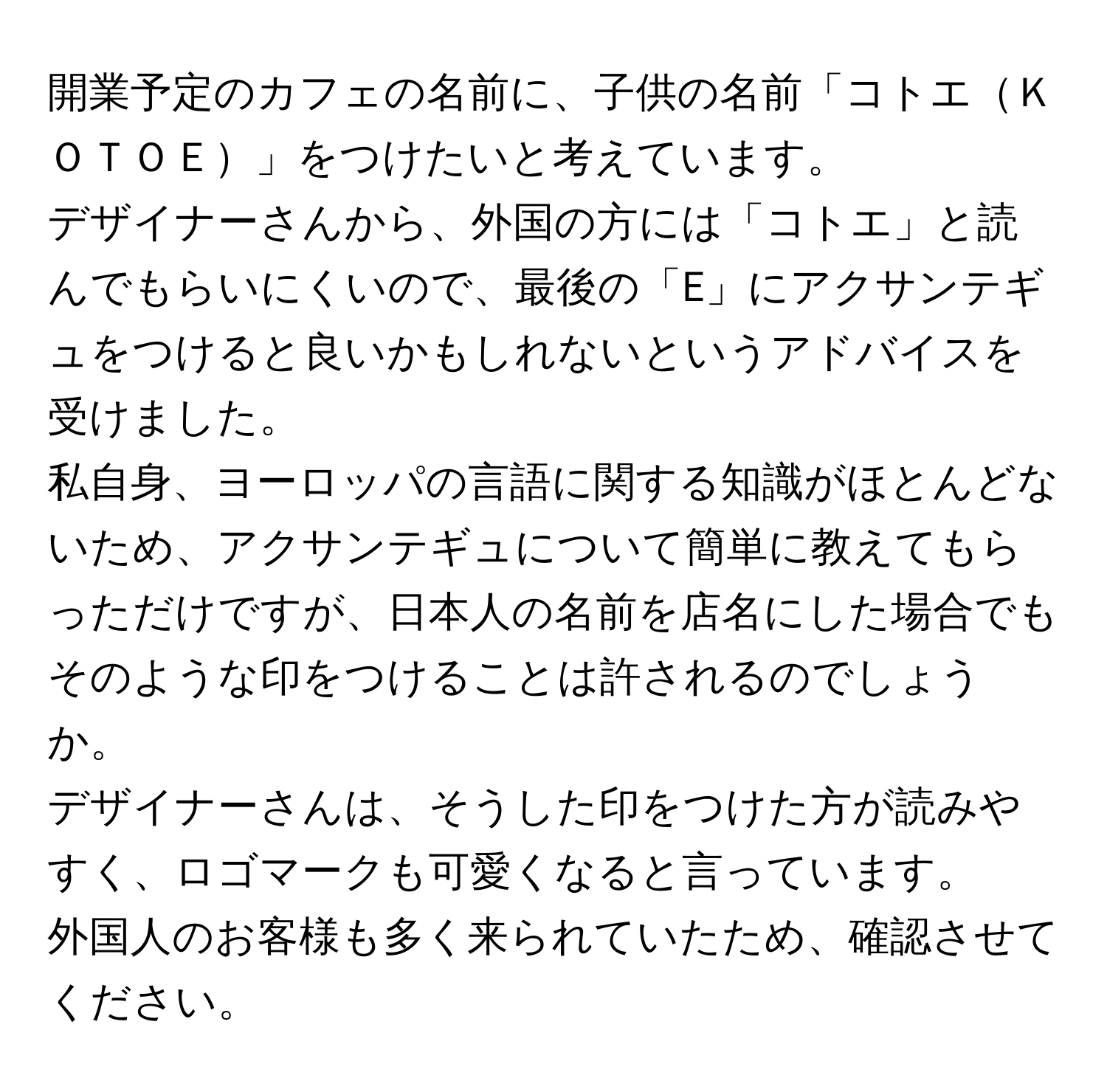 開業予定のカフェの名前に、子供の名前「コトエＫＯＴＯＥ」をつけたいと考えています。  
デザイナーさんから、外国の方には「コトエ」と読んでもらいにくいので、最後の「E」にアクサンテギュをつけると良いかもしれないというアドバイスを受けました。  
私自身、ヨーロッパの言語に関する知識がほとんどないため、アクサンテギュについて簡単に教えてもらっただけですが、日本人の名前を店名にした場合でもそのような印をつけることは許されるのでしょうか。  
デザイナーさんは、そうした印をつけた方が読みやすく、ロゴマークも可愛くなると言っています。  
外国人のお客様も多く来られていたため、確認させてください。