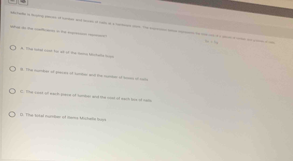 Michelte is buying pieces of tumber and boxes of naits at a hardware store. The expresssn below rxpresenm is sta ont of a pasee of umber set y soes of rie
What do the coefficients in the expression represent?
2a+5y
A. The total cost for all of the items Michelle buys
B. The number of pieces of lumber and the number of boxes of nails
C. The cost of each piece of lumber and the cost of each box of nails
D. The total number of items Michelle buys