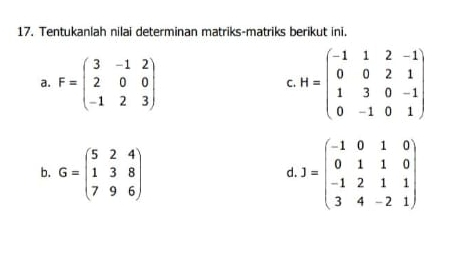 Tentukanlah nilai determinan matriks-matriks berikut ini. 
a. F=beginpmatrix 3&-1&2 2&0&0 -1&2&3endpmatrix H=beginpmatrix -1&1&2&-1 0&0&2&1 1&3&0&-1 0&-1&0&1endpmatrix
C 
b. G=beginpmatrix 5&2&4 1&3&8 7&9&6endpmatrix .J=beginpmatrix -1&0&1&0 0&1&1&0 -1&2&1&1 3&4&-2&1endpmatrix
d