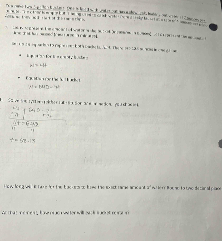 You have two 5-gallon buckets. One is filled with water but has a slow leak, leaking out water at 7 ounces per
minute. The other is empty but is being used to catch water from a leaky faucet at a rate of 4 ounces per minut
Assume they both start at the same time. 
a. Let w represent the amount of water in the bucket (measured in ounces). Let t represent the amount of 
time that has passed (measured in minutes). 
Set up an equation to represent both buckets. Hint: There are 128 ounces in one gallon. 
Equation for the empty bucket: 
Equation for the full bucket: 
b. Solve the system (either substitution or elimination...you choose). 
How long will it take for the buckets to have the exact same amount of water? Round to two decimal place 
At that moment, how much water will each bucket contain?