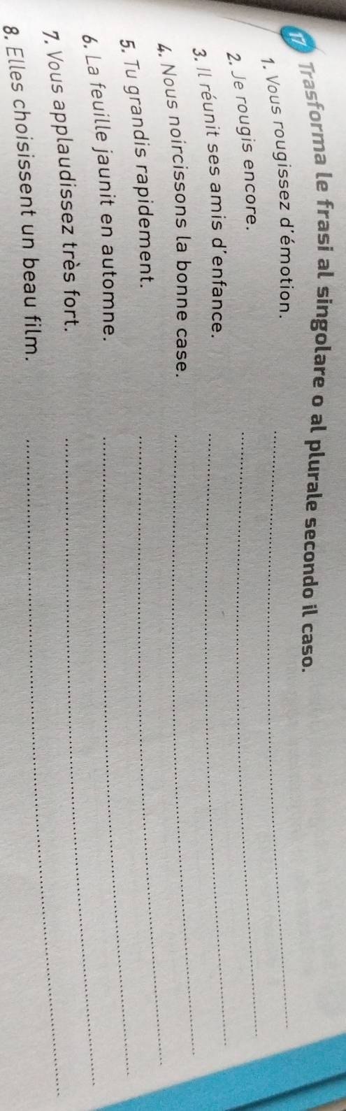 Trasforma le frasi al singolare o al plurale secondo il caso. 
_ 
1. Vous rougissez d'émotion._ 
2. Je rougis encore. 
3. Il réunit ses amis d'enfance. 
_ 
4. Nous noircissons la bonne case. 
_ 
5. Tu grandis rapidement. 
_ 
6. La feuille jaunit en automne._ 
_ 
7, Vous applaudissez très fort._ 
8. Elles choisissent un beau film.