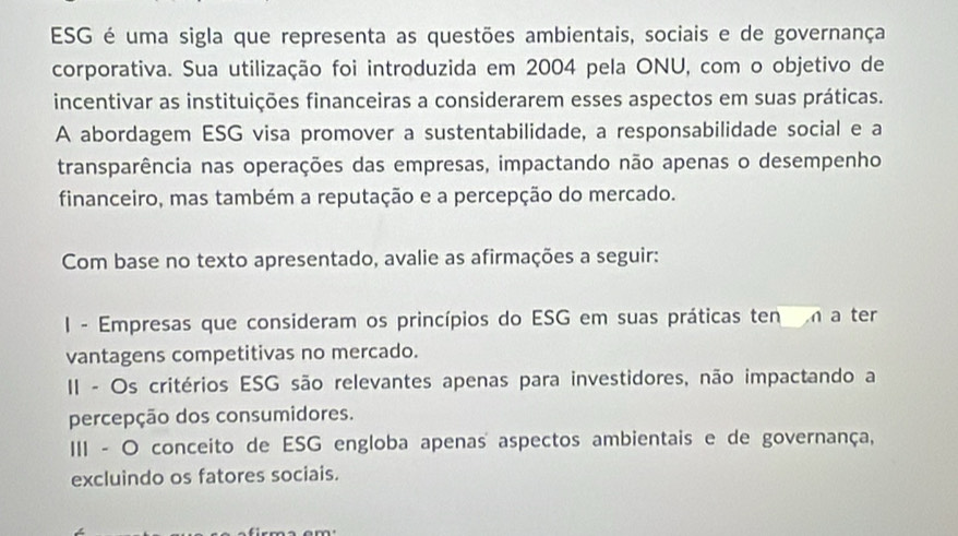 ESG é uma sigla que representa as questões ambientais, sociais e de governança
corporativa. Sua utilização foi introduzida em 2004 pela ONU, com o objetivo de
incentivar as instituições financeiras a considerarem esses aspectos em suas práticas.
A abordagem ESG visa promover a sustentabilidade, a responsabilidade social e a
transparência nas operações das empresas, impactando não apenas o desempenho
financeiro, mas também a reputação e a percepção do mercado.
Com base no texto apresentado, avalie as afirmações a seguir:
I - Empresas que consideram os princípios do ESG em suas práticas ten a ter
vantagens competitivas no mercado.
II - Os critérios ESG são relevantes apenas para investidores, não impactando a
percepção dos consumidores.
III - O conceito de ESG engloba apenas aspectos ambientais e de governança,
excluindo os fatores sociais.