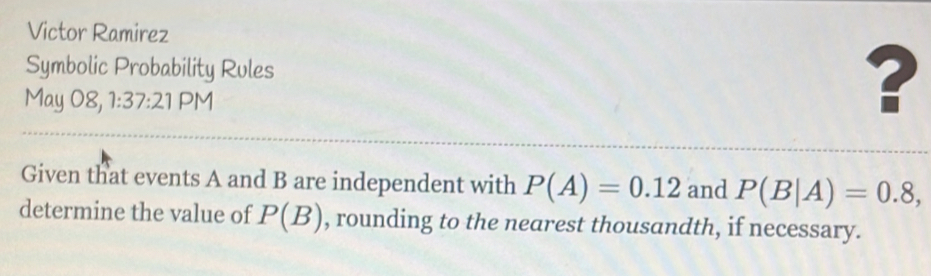 Victor Ramirez 
Symbolic Probability Rules 
May 08, 1:37:21 PM 
? 
Given that events A and B are independent with P(A)=0.12 and P(B|A)=0.8, 
determine the value of P(B) , rounding to the nearest thousandth, if necessary.