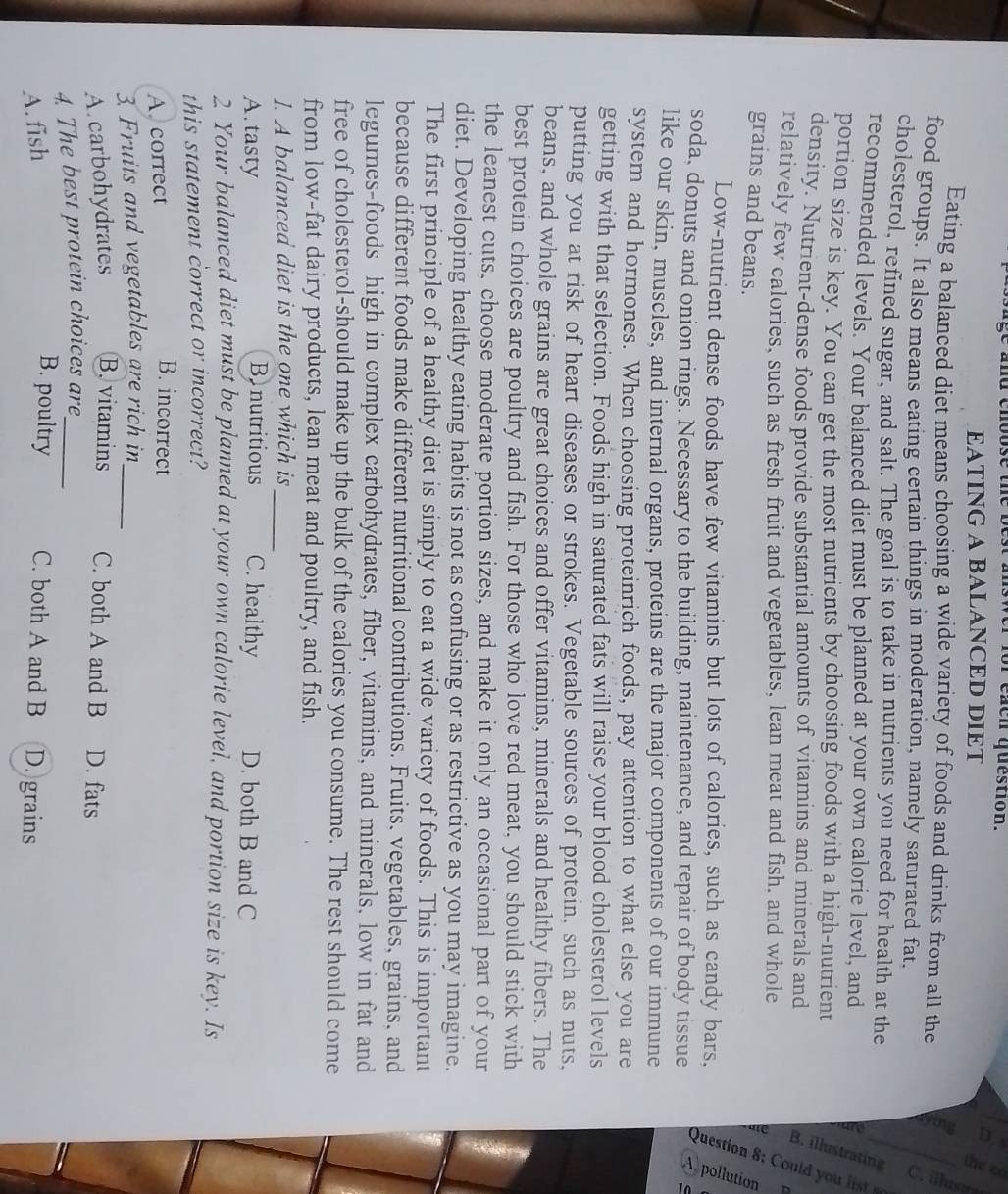for each question.
EATING A BALANCED DIET
7
Eating a balanced diet means choosing a wide variety of foods and drinks from all the =
food groups. It also means eating certain things in moderation, namely saturated fat.
cholesterol, refined sugar, and salt. The goal is to take in nutrients you need for health at the
recommended levels. Your balanced diet must be planned at your own calorie level, and
portion size is key. You can get the most nutrients by choosing foods with a high-nutrient
7
density. Nutrient-dense foods provide substantial amounts of vitamins and minerals and
relatively few calories, such as fresh fruit and vegetables, lean meat and fish. and whole
Low-nutrient dense foods have few vitamins but lots of calories, such as candy bars, aiē 
grains and beans.
soda, donuts and onion rings. Necessary to the building, maintenance, and repair of body tissue
like our skin, muscles, and internal organs, proteins are the major components of our immune
system and hormones. When choosing proteinrich foods, pay attention to what else you are
getting with that selection. Foods high in saturated fats will raise your blood cholesterol levels
putting you at risk of heart diseases or strokes. Vegetable sources of protein, such as nuts,
beans, and whole grains are great choices and offer vitamins, minerals and healthy fibers. The
best protein choices are poultry and fish. For those who love red meat, you should stick with
the leanest cuts, choose moderate portion sizes, and make it only an occasional part of your
diet. Developing healthy eating habits is not as confusing or as restrictive as you may imagine.
The first principle of a healthy diet is simply to eat a wide variety of foods. This is important
because different foods make different nutritional contributions. Fruits, vegetables, grains, and
legumes-foods high in complex carbohydrates, fiber, vitamins, and minerals, low in fat and
free of cholesterol-should make up the bulk of the calories you consume. The rest should come
from low-fat dairy products, lean meat and poultry, and fish.
1. A balanced diet is the one which is_
Bonutritious
A. tasty C. healthy D. both B and C
2 Your balanced diet must be planned at your own calorie level, and portion size is key. Is
this statement correct or incorrect?
A. correct
B. incorrect
3. Fruits and vegetables are rich in_
A carbohydrates B. vitamins C. both A and B D. fats
4. The best protein choices are_
B. poultry
A. fish C. both A and B D. grains