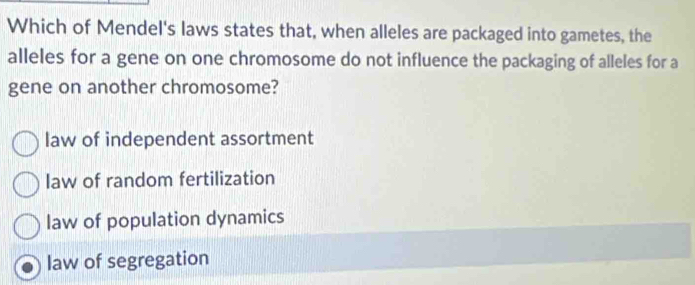 Which of Mendel's laws states that, when alleles are packaged into gametes, the
alleles for a gene on one chromosome do not influence the packaging of alleles for a
gene on another chromosome?
law of independent assortment
law of random fertilization
law of population dynamics
law of segregation