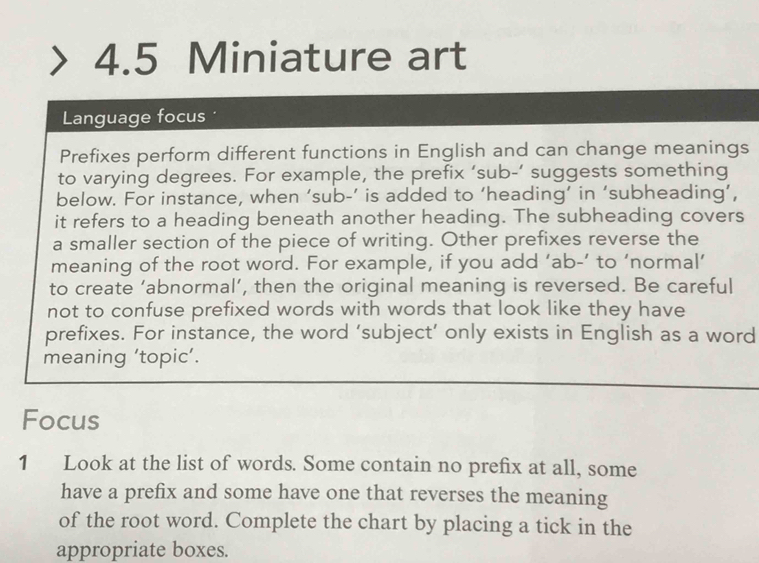 4.5 Miniature art 
Language focus 
Prefixes perform different functions in English and can change meanings 
to varying degrees. For example, the prefix ‘sub-’ suggests something 
below. For instance, when ‘sub-’ is added to ‘heading’ in ‘subheading’, 
it refers to a heading beneath another heading. The subheading covers 
a smaller section of the piece of writing. Other prefixes reverse the 
meaning of the root word. For example, if you add ‘ ab -’ to ‘normal’ 
to create ‘abnormal’, then the original meaning is reversed. Be careful 
not to confuse prefixed words with words that look like they have 
prefixes. For instance, the word ‘subject’ only exists in English as a word 
meaning ‘topic’. 
Focus 
1 Look at the list of words. Some contain no prefix at all, some 
have a prefix and some have one that reverses the meaning 
of the root word. Complete the chart by placing a tick in the 
appropriate boxes.