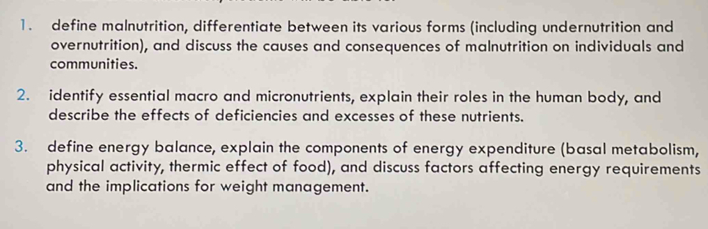 define malnutrition, differentiate between its various forms (including undernutrition and 
overnutrition), and discuss the causes and consequences of malnutrition on individuals and 
communities. 
2. identify essential macro and micronutrients, explain their roles in the human body, and 
describe the effects of deficiencies and excesses of these nutrients. 
3. define energy balance, explain the components of energy expenditure (basal metabolism, 
physical activity, thermic effect of food), and discuss factors affecting energy requirements 
and the implications for weight management.