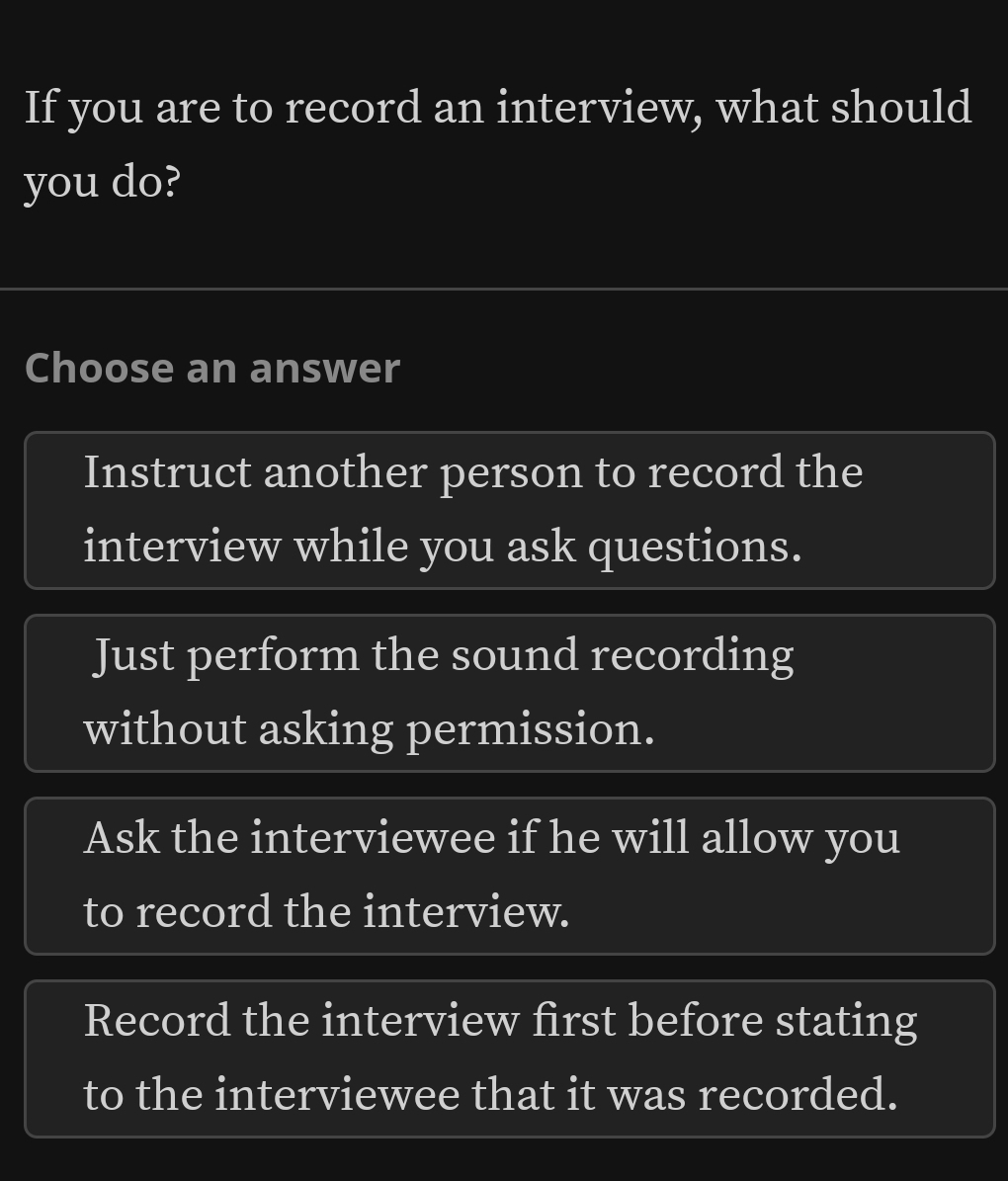 If you are to record an interview, what should
you do?
Choose an answer
Instruct another person to record the
interview while you ask questions.
Just perform the sound recording
without asking permission.
Ask the interviewee if he will allow you
to record the interview.
Record the interview first before stating
to the interviewee that it was recorded.