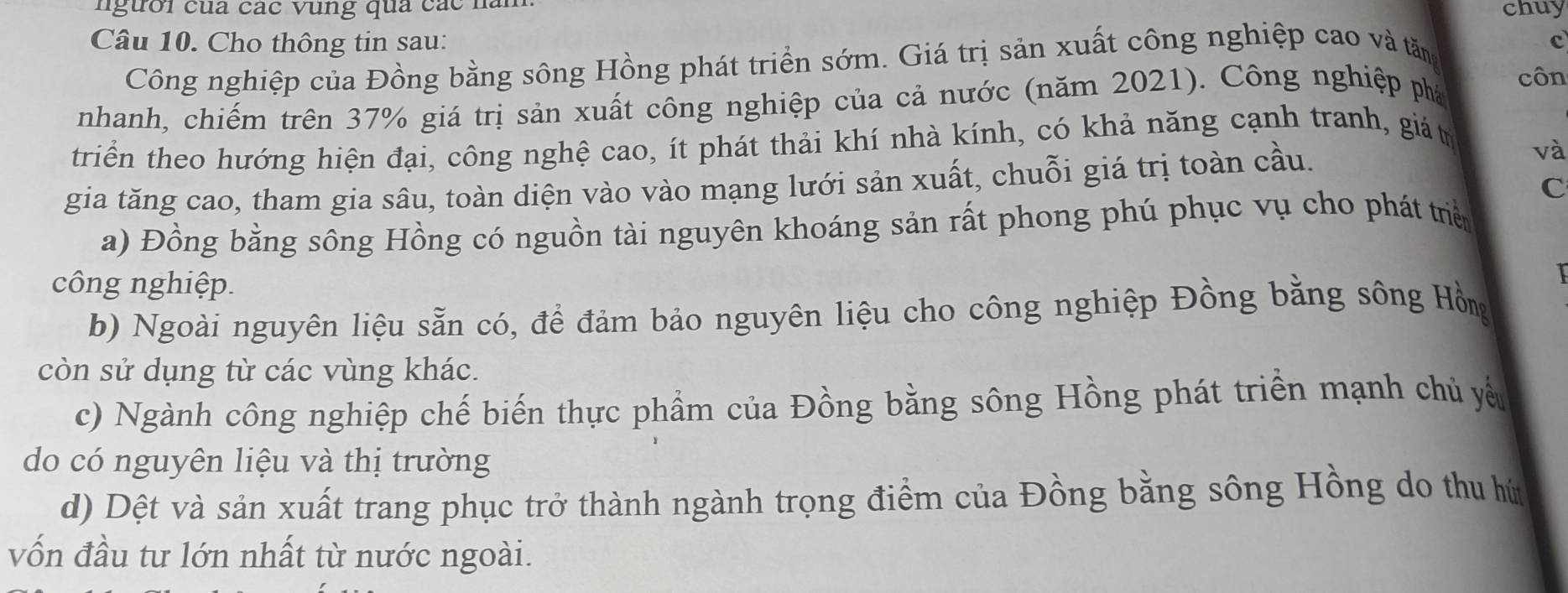 người của các vung qua các nài
chuy
Câu 10. Cho thông tin sau: c
Công nghiệp của Đồng bằng sông Hồng phát triển sớm. Giá trị sản xuất công nghiệp cao và tăng
nhanh, chiếm trên 37% giá trị sản xuất công nghiệp của cả nước (năm 2021). Công nghiệp phá
côn
triển theo hướng hiện đại, công nghệ cao, ít phát thải khí nhà kính, có khả năng cạnh tranh, giát
gia tăng cao, tham gia sâu, toàn diện vào vào mạng lưới sản xuất, chuỗi giá trị toàn cầu.
và
C
a) Đồng bằng sông Hồng có nguồn tài nguyên khoáng sản rất phong phú phục vụ cho phát triển
công nghiệp.
b) Ngoài nguyên liệu sẵn có, để đảm bảo nguyên liệu cho công nghiệp Đồng bằng sông Hồng
còn sử dụng từ các vùng khác.
c) Ngành công nghiệp chế biến thực phẩm của Đồng bằng sông Hồng phát triền mạnh chủ yểu
do có nguyên liệu và thị trường
d) Dệt và sản xuất trang phục trở thành ngành trọng điểm của Đồng bằng sông Hồng do thu hứ
vốn đầu tư lớn nhất từ nước ngoài.