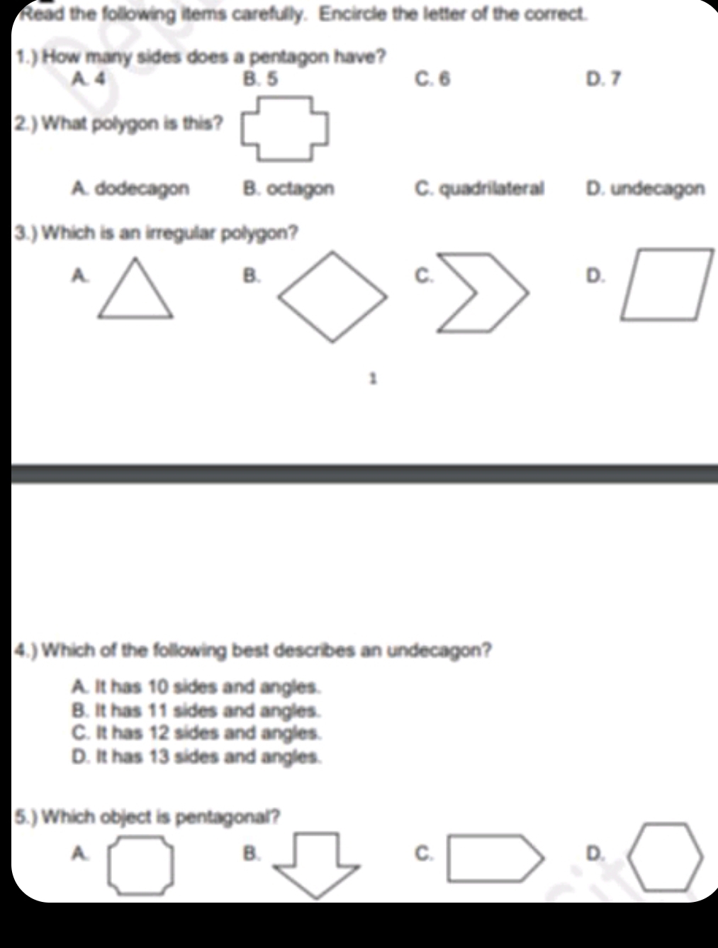 Read the following items carefully. Encircle the letter of the correct.
1.) How many sides does a pentagon have?
A. 4 B. 5 C. 6 D. 7
2.) What polygon is this?
A. dodecagon B. octagon C. quadrilateral D. undecagon
3.) Which is an irregular polygon?
A.
B.
C.
D.
1
4.) Which of the following best describes an undecagon?
A. It has 10 sides and angles.
B. It has 11 sides and angles.
C. It has 12 sides and angles.
D. It has 13 sides and angles.
5.) Which object is pentagonal?
A.
B.
C.
D.