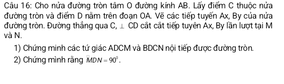 Cho nửa đường tròn tâm O đường kính AB. Lấy điểm C thuộc nửa 
đường tròn và điểm D nằm trên đoạn OA. Vẽ các tiếp tuyến Ax, By của nửa 
đường tròn. Đường thẳng qua C, ⊥ CD cắt cắt tiếp tuyên Ax, By lần lượt tại M
và N. 
1) Chứng minh các tứ giác ADCM và BDCN nội tiếp được đường tròn. 
2) Chứng mình rằng MDN=90°.