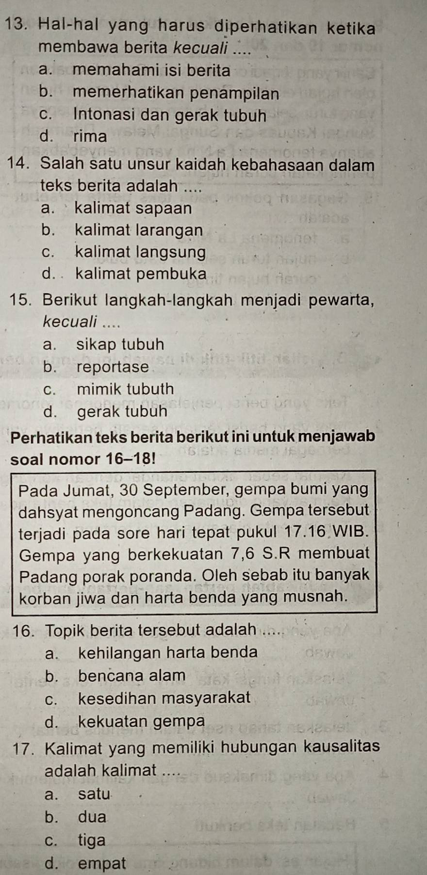 Hal-hal yang harus diperhatikan ketika
membawa berita kecuali ....
a. memahami isi berita
b. memerhatikan penampilan
c. Intonasi dan gerak tubuh
d. rima
14. Salah satu unsur kaidah kebahasaan dalam
teks berita adalah ....
a. kalimat sapaan
b. kalimat larangan
c. kalimat langsung
d. kalimat pembuka
15. Berikut langkah-langkah menjadi pewarta,
kecuali ....
a. sikap tubuh
b. reportase
c. mimik tubuth
d. gerak tubuh
Perhatikan teks berita berikut ini untuk menjawab
soal nomor 16-18!
Pada Jumat, 30 September, gempa bumi yang
dahsyat mengoncang Padang. Gempa tersebut
terjadi pada sore hari tepat pukul 17. 16 WIB.
Gempa yang berkekuatan 7, 6 S.R membuat
Padang porak poranda. Oleh sebab itu banyak
korban jiwa dan harta benda yang musnah.
16. Topik berita tersebut adalah ....
a. kehilangan harta benda
b. bencana alam
c. kesedihan masyarakat
d. kekuatan gempa
17. Kalimat yang memiliki hubungan kausalitas
adalah kalimat ..
a. satu
b. dua
c. tiga
d. empat