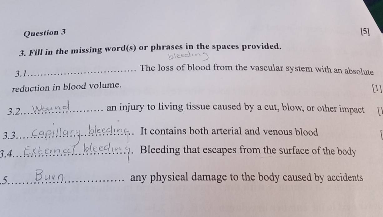 [5] 
3. Fill in the missing word(s) or phrases in the spaces provided. 
3.1 
_The loss of blood from the vascular system with an absolute 
reduction in blood volume. 
[1] 
an injury to living tissue caused by a cut, blow, or other impact 
3.2. _D 
3.3_ 
It contains both arterial and venous blood 
3.4._ 
Bleeding that escapes from the surface of the body 
5._ any physical damage to the body caused by accidents