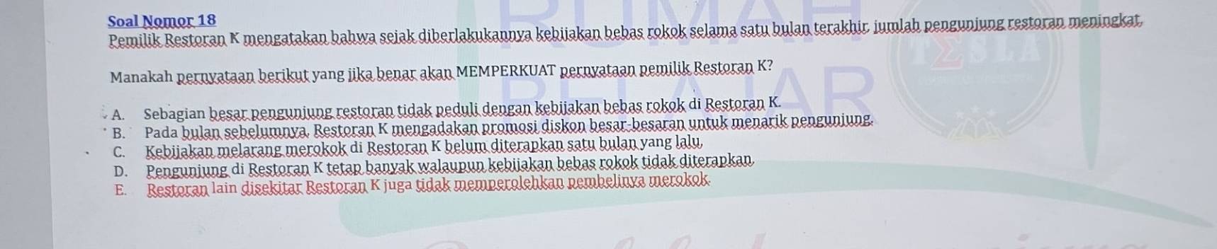 Soal Nomor 18
Pemilik Restoran K mengatakan bahwa sejak diberlakukannya kebijakan bebas rokok selama satu bulan terakhir jumlah pengunjung restoran meningkat
Manakah pernyataan berikut yang jika benar akan MEMPERKUAT pernyataan pemilik Restoran K?
A. Sebagian besar penguniung restoran tidak peduli dengan kebijakan bebas rokok di Restoran K.
B. Pada bulan sebelumnya, Restoran K mengadakan promosi diskon besar-besaran untuk menarik penguniung.
C. Kebijakan melarang merokok di Restoran K belum diterapkan satu bulan yang lalu,
D. Pengunjung di Restoran K tetap banyak walaupun kebijakan bebas rokok tidak diterapkan
E. Restoran lain disekitar Restoran K juga tidak memperolehkan nembelinya merokok.