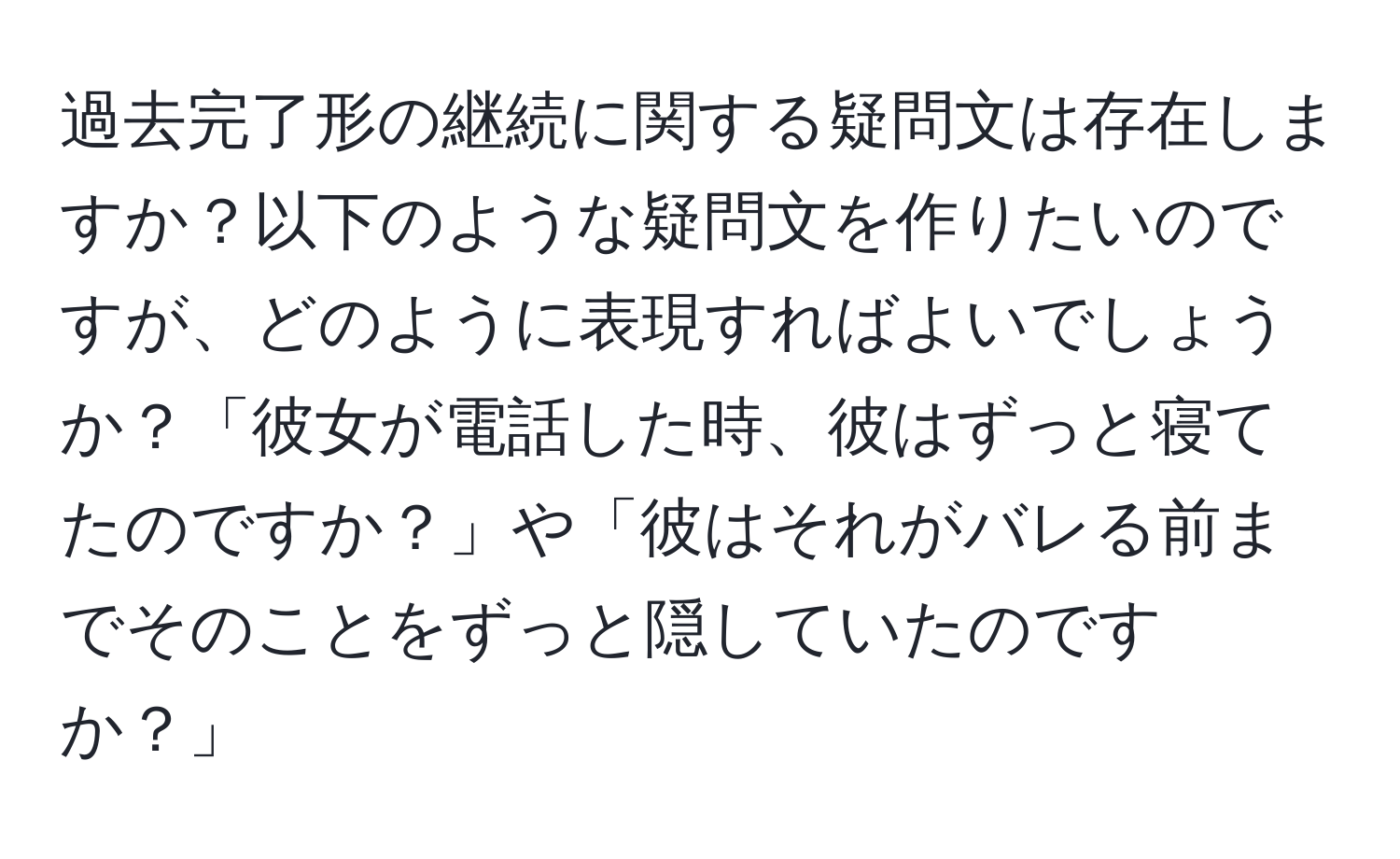 過去完了形の継続に関する疑問文は存在しますか？以下のような疑問文を作りたいのですが、どのように表現すればよいでしょうか？「彼女が電話した時、彼はずっと寝てたのですか？」や「彼はそれがバレる前までそのことをずっと隠していたのですか？」