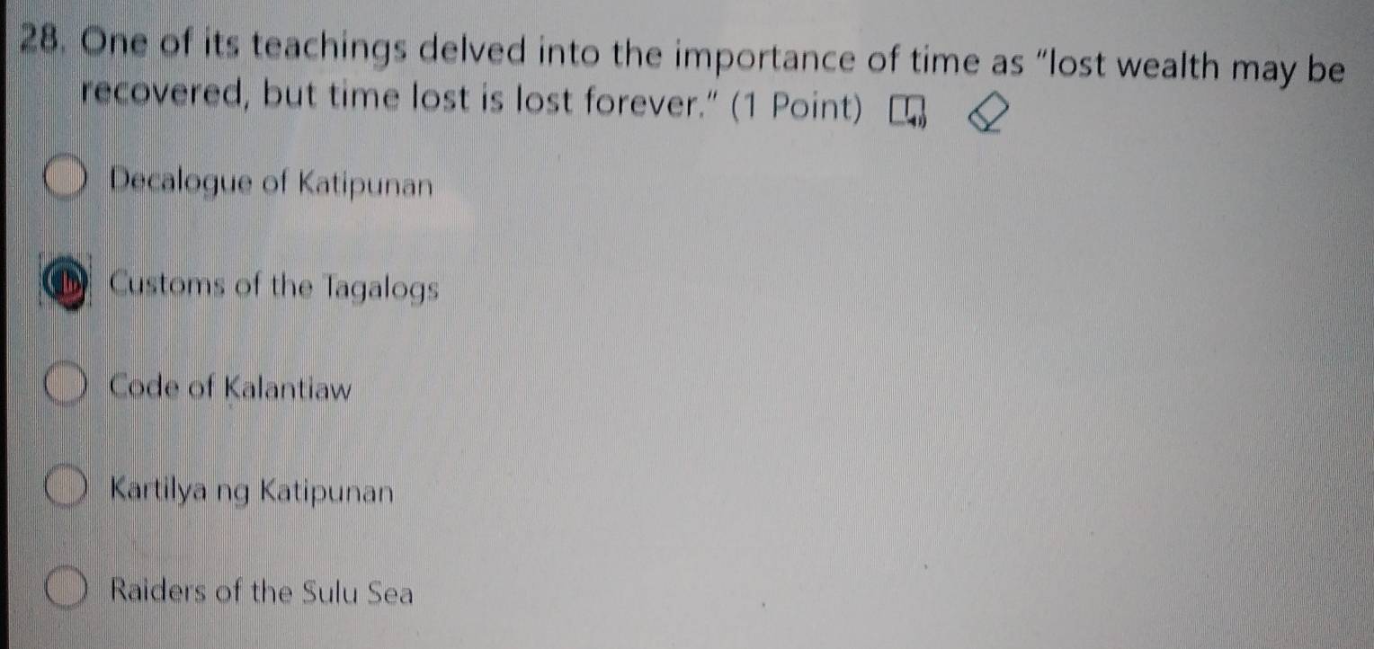 One of its teachings delved into the importance of time as “lost wealth may be
recovered, but time lost is lost forever.” (1 Point)
Decalogue of Katipunan
Customs of the Tagalogs
Code of Kalantiaw
Kartilya ng Katipunan
Raiders of the Sulu Sea