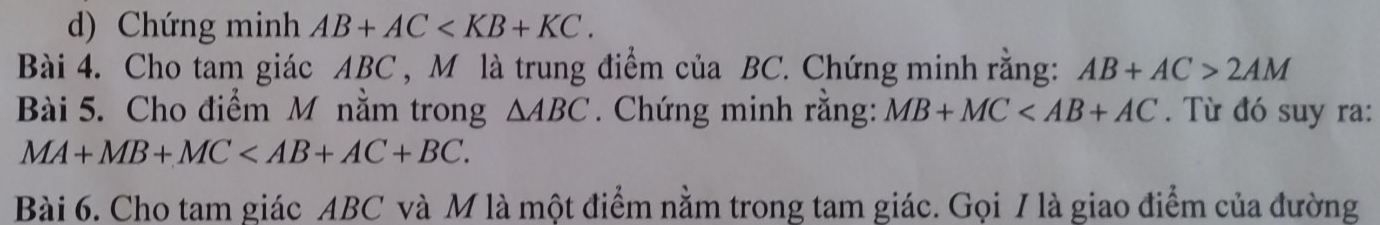 Chứng minh AB+AC . 
Bài 4. Cho tam giác ABC , M là trung điểm của BC. Chứng minh rằng: AB+AC>2AM
Bài 5. Cho điểm M nằm trong △ ABC. Chứng minh rằng: MB+MC . Từ đó suy ra:
MA+MB+MC . 
Bài 6. Cho tam giác ABC và M là một điểm nằm trong tam giác. Gọi / là giao điểm của đường