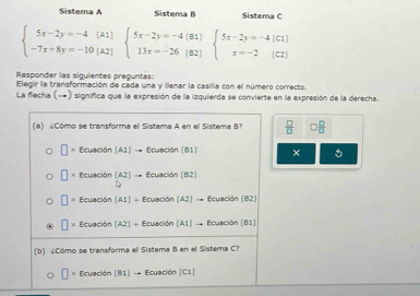 Sistema A Sistema B Sistema C
beginarrayl 5x-2y=-4(A1) -7x+8y=-10(A2)endarray.  beginarrayl 5x-2y=-4(B1) 13x=-26(B2)endarray.  beginarrayl 5x-2y=-4(C1) x=-2(C2)endarray.
Responder las siguientes preguntas: 
Elegir la transformación de cada una y llenar la casilla con el número correcto. 
La flecha (-) significa que la expresión de la izquierda se convierte en la expresión de la derecha. 
(e) Cómo se transforma el Sistema A en el Sistema B  □ /□    □ /□  
□ * Ecuaci6n(A1)to Ecuaci6n(81) × 5
* Ecuaci6n(A2)to Ecuaci6n(B2)
]* Ecuaci6n(A1)+Ecuaci6n(A2]to C cuación (B2)
* f(cuad6n[A2]+Ecuaci6n[A1]to Ecuación [B1]
(b) ¿Cómo se transforma el Sistema B en el Sistema C? 
* Ecuación [B1] → Ecuación [C1]