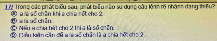 17/ Trong các phát biểu sau, phát biểu nào sử dụng câu lệnh rẽ nhánh dạng thiếu?
Ⓐ a là số chẵn khi a chia hết cho 2.
Ⓑ a là số chẵn.
© Nếu a chia hết cho 2 thì a là số chẵn.
D Điều kiện cần đễ a là số chẵn là a chia hết cho 2.