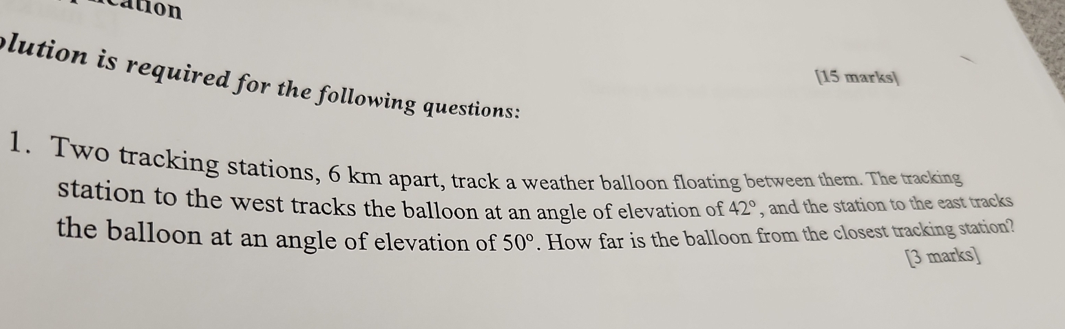 cation 
[15 marks] 
plution is required for the following questions : 
1. Two tracking stations, 6 km apart, track a weather balloon floating between them. The tracking 
station to the west tracks the balloon at an angle of elevation of 42° , and the station to the east tracks 
the balloon at an angle of elevation of 50°. How far is the balloon from the closest tracking station? 
[3 marks]