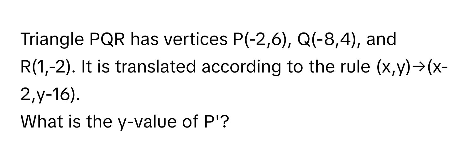 Triangle PQR has vertices P(-2,6), Q(-8,4), and R(1,-2). It is translated according to the rule (x,y)→(x-2,y-16). 
What is the y-value of P'?