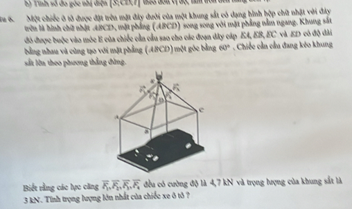 E5 Tình số đó góc nhị điện [S:C2,7) tao đơn vị độ, tm tồn ở
a 6. Một chiếc ở tô được đặt trên mặt đảy dưới của một khung sắt có dạng hình hộp chữ nhật với đây
trên là hình chữ nhật ABCD, mặt phầng (ABCD) song song với mặt phẳng nằm ngang. Khung sắt
đó được buộc vào móc E của chiếc cần cầu sao cho các đoạn dây cáp EA, EB, EC và ED có độ dài
bằng nhau và cùng tạo với mặt phẳng (ABCD) một góc bằng 60°. Chiếc cần cầu đang kéo khung
sắt lên theo phương thẳng đùng.
Biết rằng các lực căng overline F_1,overline F_2,overline F_3,overline F_4 đều có cường độ là 4,7 kN và trọng hượng của khung sắt là
3 kN. Tính trọng lượng lớn nhất của chiếc xe ô tô ?