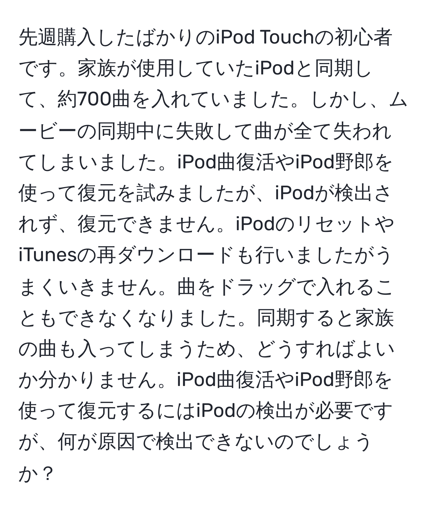 先週購入したばかりのiPod Touchの初心者です。家族が使用していたiPodと同期して、約700曲を入れていました。しかし、ムービーの同期中に失敗して曲が全て失われてしまいました。iPod曲復活やiPod野郎を使って復元を試みましたが、iPodが検出されず、復元できません。iPodのリセットやiTunesの再ダウンロードも行いましたがうまくいきません。曲をドラッグで入れることもできなくなりました。同期すると家族の曲も入ってしまうため、どうすればよいか分かりません。iPod曲復活やiPod野郎を使って復元するにはiPodの検出が必要ですが、何が原因で検出できないのでしょうか？