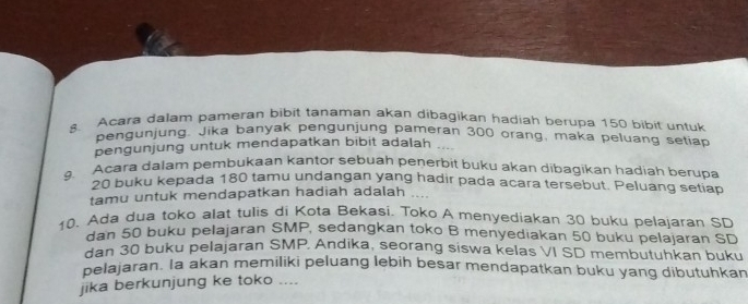 Acara dalam pameran bibit tanaman akan dibagikan hadiah berupa 150 bibit untuk 
pengunjung. Jika banyak pengunjung pameran 300 orang, maka peluang setiap 
pengunjung untuk mendapatkan bibit adalah 
. Acara dalam pembukaan kantor sebuah penerbit buku akan dibagikan hadiah berupa
20 buku kepada 180 tamu undangan yang hadir pada acara tersebut. Peluang setiap 
tamu untuk mendapatkan hadiah adalah …. 
10. Ada dua toko alat tulis di Kota Bekasi. Toko A menyediakan 30 buku pelajaran SD 
dan 50 buku pelajaran SMP, sedangkan toko B menyediakan 50 buku pelajaran SD 
dan 30 buku pelajaran SMP, Andika, seorang siswa kelas VI SD membutuhkan buku 
pelajaran. Ia akan memiliki peluang lebih besar mendapatkan buku yang dibutuhkan 
jika berkunjung ke toko ....