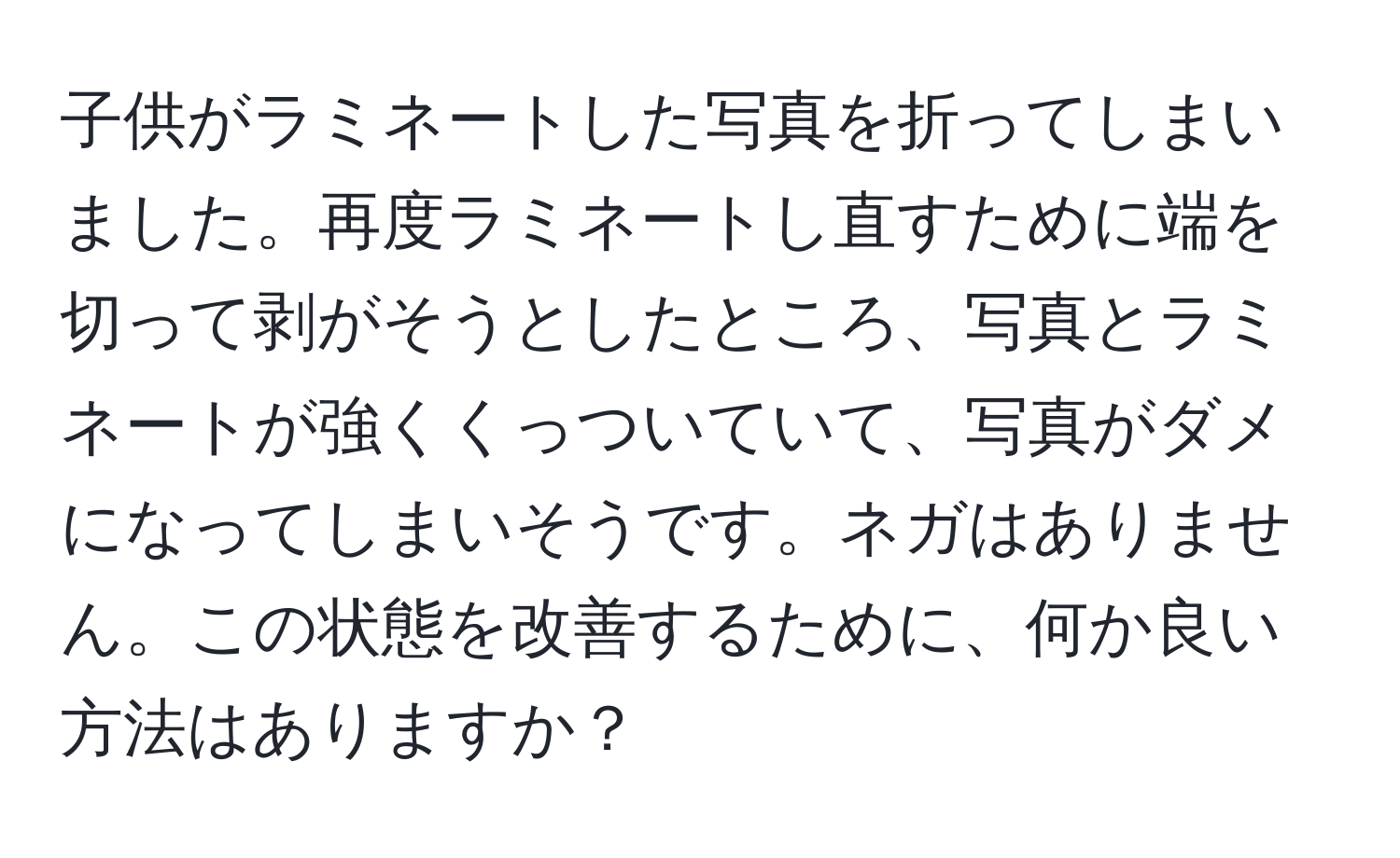 子供がラミネートした写真を折ってしまいました。再度ラミネートし直すために端を切って剥がそうとしたところ、写真とラミネートが強くくっついていて、写真がダメになってしまいそうです。ネガはありません。この状態を改善するために、何か良い方法はありますか？