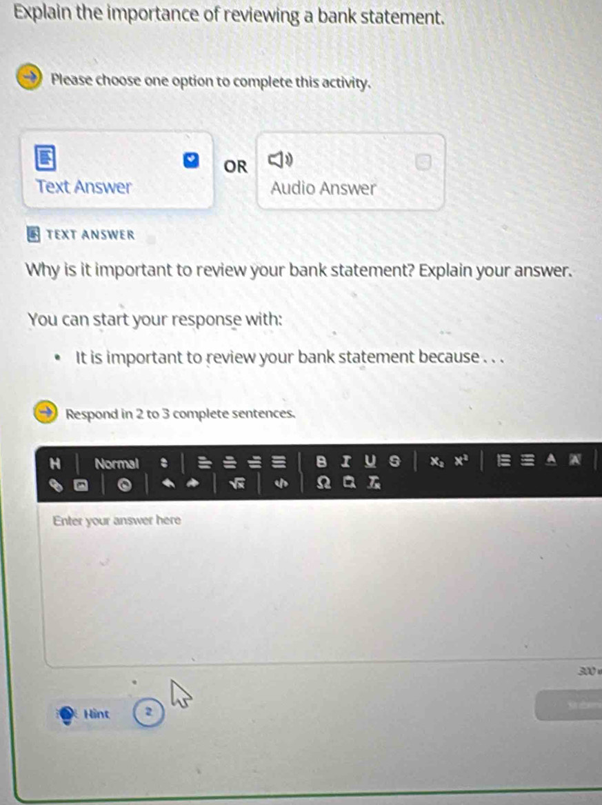 Explain the importance of reviewing a bank statement. 
Please choose one option to complete this activity. 
OR 
Text Answer Audio Answer 
TEXT ANSWER 
Why is it important to review your bank statement? Explain your answer. 
You can start your response with: 
It is important to review your bank statement because . . . 
Respond in 2 to 3 complete sentences. 
H Normal 
Enter your answer here
300
Sret 
Hint