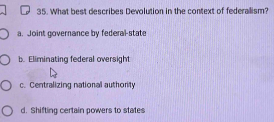 What best describes Devolution in the context of federalism?
a. Joint governance by federal-state
b. Eliminating federal oversight
c. Centralizing national authority
d. Shifting certain powers to states