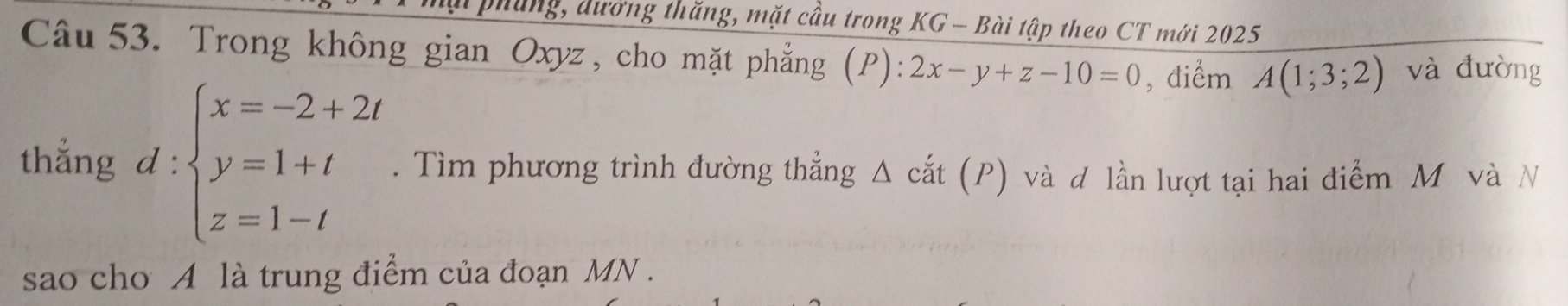 phung, dường thăng, mặt cầu trong KG - Bài tập theo CT mới 2025
Câu 53. Trong không gian Oxyz, cho mặt phẳng (P): 2x-y+z-10=0 , điểm A(1;3;2) và đưòng
thẳng d:beginarrayl x=-2+2t y=1+t z=1-tendarray.. Tìm phương trình đường thẳng Δ cắt (P) và d lần lượt tại hai điểm M và N
sao cho A là trung điểm của đoạn MN.