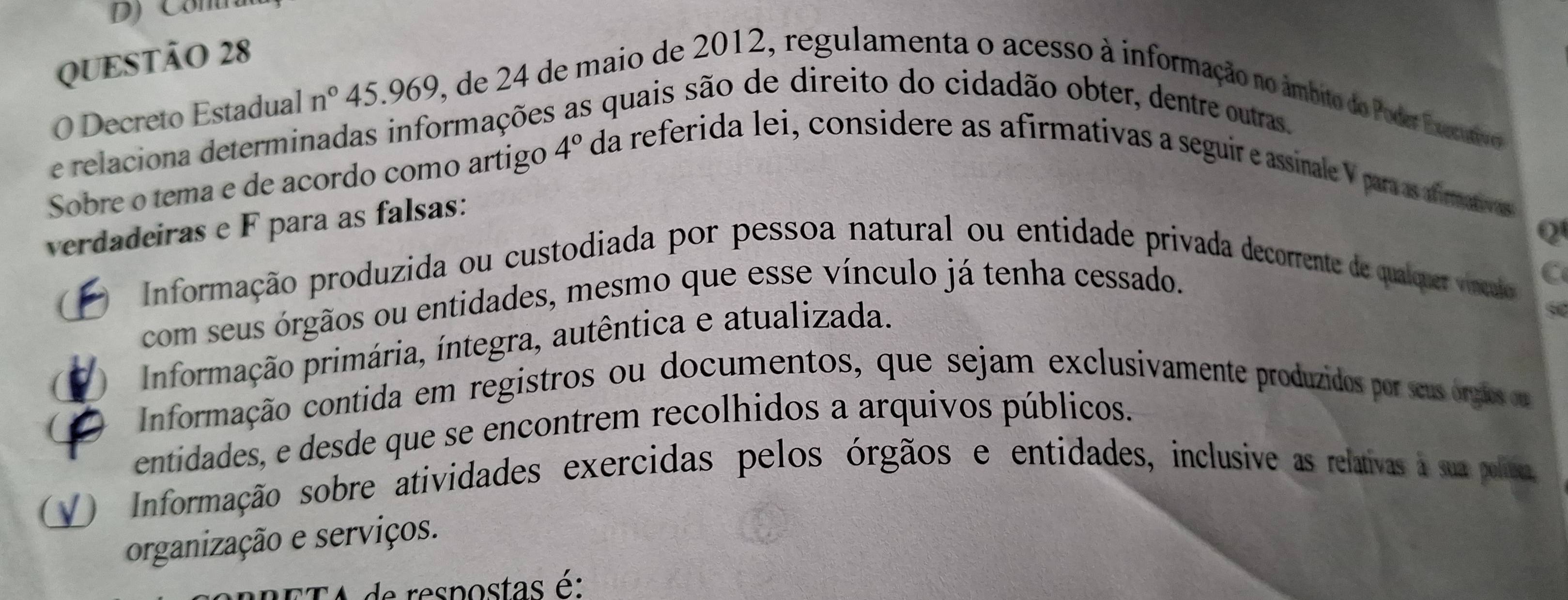 Decreto Estadual n° 45.969, de 24 de maio de 2012, regulamenta o acesso à informação no âmbito do Poder Executivo
e relaciona determinadas informações As quais são de direito do cidadão obter, dentre outras.
Sobre o tema e de acordo como artigo 4° da referida lei, considere as afirmativas a seguir e assinale V para as afmatras
verdadeiras e F para as falsas:
Q
(
O Informação produzida ou custodiada por pessoa natural ou entidade privada decorrente de qualquer víncao C
com seus órgãos ou entidades, mesmo que esse vínculo já tenha cessado.
Informação primária, íntegra, autêntica e atualizada.
O Informação contida em registros ou documentos, que sejam exclusivamente produzidos por seus órgãos ou
entidades, e desde que se encontrem recolhidos a arquivos públicos.
V) Informação sobre atividades exercidas pelos órgãos e entidades, inclusive as relativas à sua poliéa,
organização e serviços.
CA de respostas é: