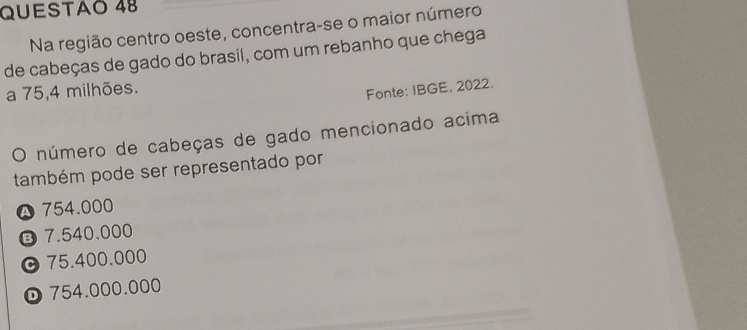 QUESTAO 48
Na região centro oeste, concentra-se o maior número
de cabeças de gado do brasil, com um rebanho que chega
a 75,4 milhões.
Fonte: IBGE, 2022.
O número de cabeças de gado mencionado acima
também pode ser representado por
754.000
⑬ 7.540.000
© 75.400.000
D 754.000.000