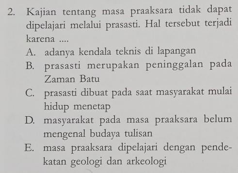 Kajian tentang masa praaksara tidak dapat
dipelajari melalui prasasti. Hal tersebut terjadi
karena ....
A. adanya kendala teknis di lapangan
B. prasasti merupakan peninggalan pada
Zaman Batu
C. prasasti dibuat pada saat masyarakat mulai
hidup menetap
D. masyarakat pada masa praaksara belum
mengenal budaya tulisan
E. masa praaksara dipelajari dengan pende-
katan geologi dan arkeologi