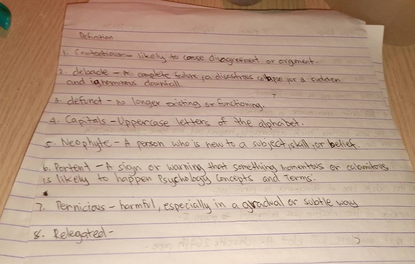 Defintion 
1. Contantious- likely to cause disagreement or argment. 
2. debacke -A complete failure ¡a disastrous coapse jor a sudden 
and ignommous downtall. 
3. defunct -no longer exsting or fonctioning. 
4. Capitals-Uppercase letters of the alphabet. 
5. Neophyte - A person who is new to a sobject skill, or belief. 
6. Portent - A sign or warning that something momentovs or calamitous 
is likely to happen Psychology Concepts and Terms. 
7. Pernicious-harmful, especially in a gradual or subtle way 
8. Relegated-