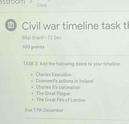 assroom Class
5 Civil war timeline task tl
Bilal Sharif • 12 Dec
100 points
_
_
TASK 3: Add the following dates to your timeline.
Charles Execution
Cromwell's actions in Ireland
Charles II's coronation
The Great Plague
The Great Fire of London
Due 17th December
_