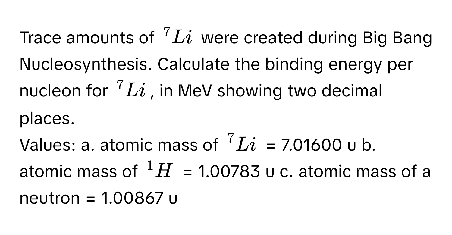 Trace amounts of $^7Li$ were created during Big Bang Nucleosynthesis. Calculate the binding energy per nucleon for $^7Li$, in MeV showing two decimal places.

Values:  a. atomic mass of $^7Li$ = 7.01600 u  b. atomic mass of $^1H$ = 1.00783 u  c. atomic mass of a neutron = 1.00867 u