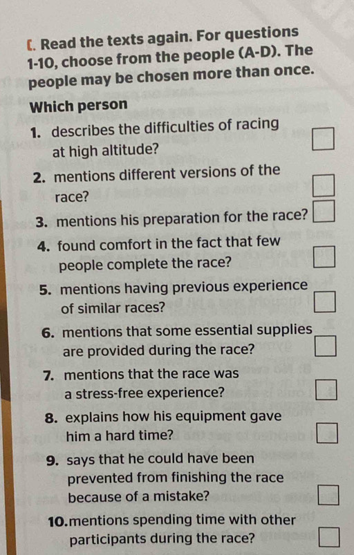 (. Read the texts again. For questions
1-10, choose from the people (A-D) . The
people may be chosen more than once.
Which person
1. describes the difficulties of racing
at high altitude?
□ 
2. mentions different versions of the
race?
□ 
3. mentions his preparation for the race? □ 
4. found comfort in the fact that few
people complete the race?
□ 
5. mentions having previous experience
of similar races?
□ 
6. mentions that some essential supplies
are provided during the race? □ 
7. mentions that the race was
a stress-free experience?
□ 
8. explains how his equipment gave
him a hard time?
□ 
9. says that he could have been
prevented from finishing the race
because of a mistake?
□ 
10.mentions spending time with other
participants during the race? □