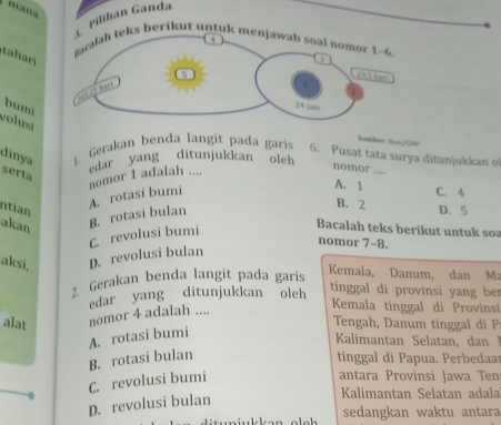 mana
G Pilíhan Ganda
4
tahar
ñacalah teks berikut untuk menjawab soal nomor 1-6. j
s 19.5 hart
volusi bumi
24 jam
Sumbers Bosi/GMO
dinya 1. Gerakan benda langit pada garis 6. Pusat tata surya ditunjukkan o
serta
A. rotasi bumi nomor 1 adalah .... edar yang ditunjukkan oleh
nomor ....
A. 1 C. 4
B. 2
ntian D. 5
akan
B. rotasi bulan
nomor 7-8.
aksi, D. revolusi bulan C. revolusi bumi
Bacalah teks berikut untuk soa
2. Gerakan benda langit pada garís
Kemala, Danum, dan Ma
alat nomor 4 adalah .... edar yang ditunjukkan oleh
tinggal di provinsi yang ber
Kemala tinggal di Provinsi
Tengah, Danum tinggal di P
A. rotasi bumi
Kalimantan Selatan, dan 1
B. rotasi bulan tinggal di Papua. Perbedaar
C. revolusi bumi
antara Provinsi Jawa Ten
D. revolusi bulan
Kalimantan Selatan adala
sedangkan waktu antara