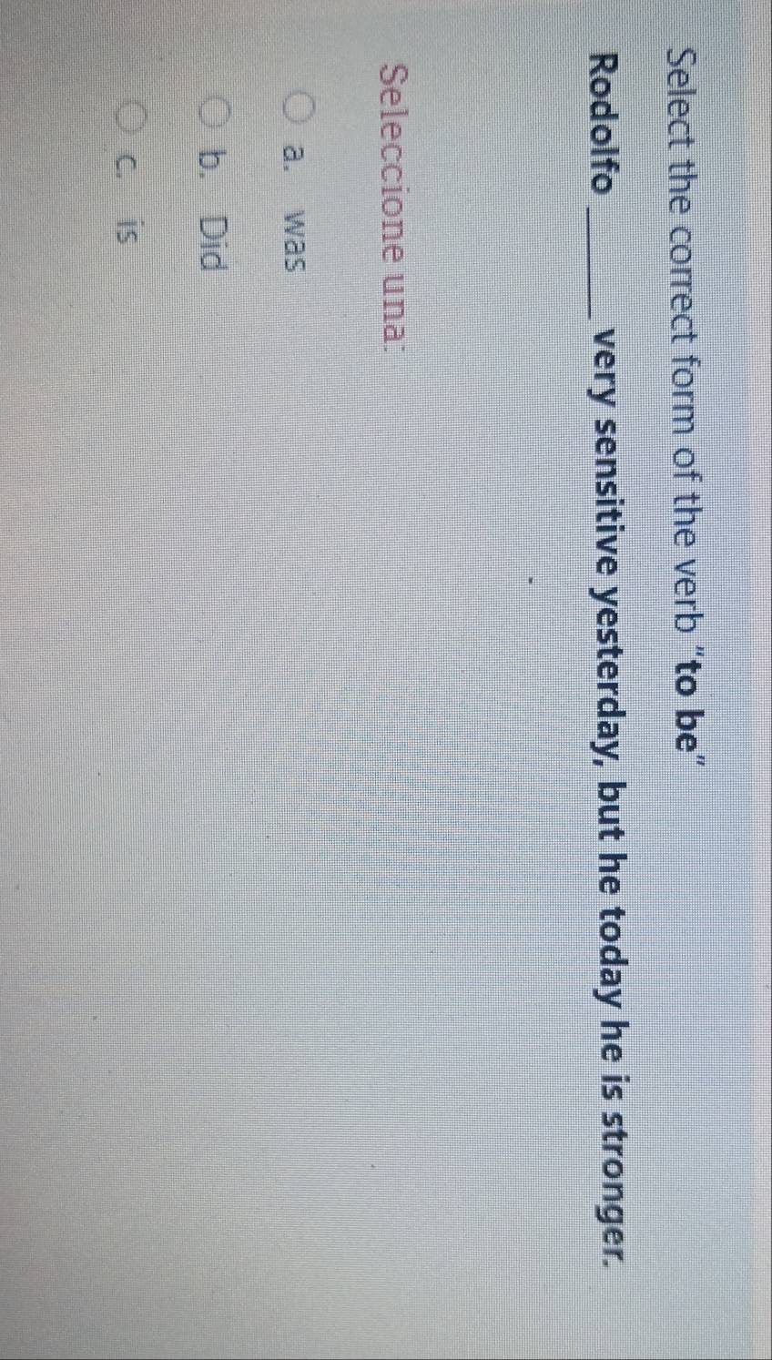 Select the correct form of the verb “to be”
Rodolfo _very sensitive yesterday, but he today he is stronger.
Seleccione una:
a. was
b. Did
c. is