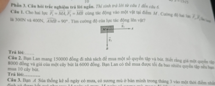 10
a=13sqrt(5)
Phần 3. Câu hỏi trắc nghiệm trả lời ngắn. Thí sinh trả lời từ câu 1 đến câu 6.
Câu 1. Cho hai lực overline F_1=overline MA, vector F_2=overline MB cùng tác động vào một vật tại điểm M. Cường độ hai lực overline F_1, overline F
là 300N và 400N, widehat AMB=90°. Tìm cường độ của lực tác động lên vật?
vector F_1
M A
vector F_1
B
Trã lời:_
Câu 2. Bạn Lan mang 150000 đồng đi nhà sách để mua một số quyển tập và bút. Biết rằng giá một quyền tập
8000 đồng và giá của một cây bút là 6000 đồng. Bạn Lan có thể mua được tối đa bao nhiêu quyên tập neu ban
mua 10 cây bút.
Trã lời:_
Cầu 3. Bạn A Súa thống kê số ngày có mưa, có sương mù ở bản mình trong tháng 3 vào một thời điểm nhất
định và