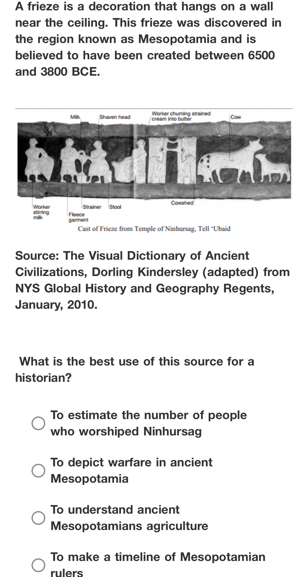 A frieze is a decoration that hangs on a wall
near the ceiling. This frieze was discovered in
the region known as Mesopotamia and is
believed to have been created between 6500
and 3800 BCE.
Source: The Visual Dictionary of Ancient
Civilizations, Dorling Kindersley (adapted) from
NYS Global History and Geography Regents,
January, 2010.
What is the best use of this source for a
historian?
To estimate the number of people
who worshiped Ninhursag
To depict warfare in ancient
Mesopotamia
To understand ancient
Mesopotamians agriculture
To make a timeline of Mesopotamian
rulers