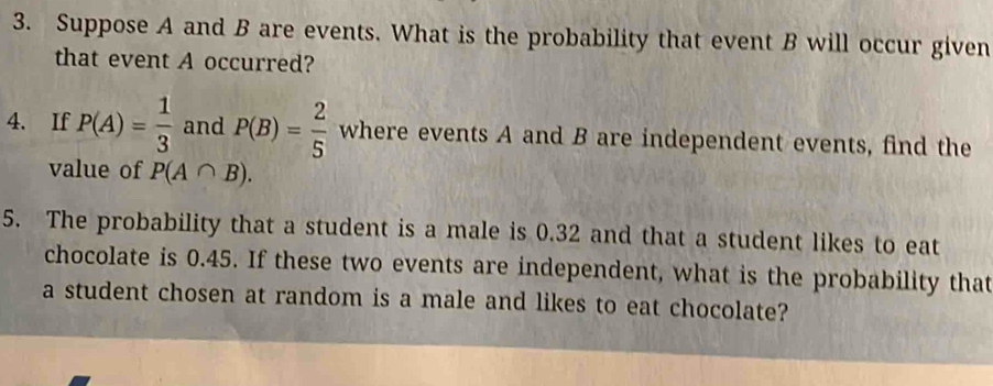 Suppose A and B are events. What is the probability that event B will occur given 
that event A occurred? 
4. If P(A)= 1/3  and P(B)= 2/5  where events A and B are independent events, find the 
value of P(A∩ B). 
5. The probability that a student is a male is 0.32 and that a student likes to eat 
chocolate is 0.45. If these two events are independent, what is the probability that 
a student chosen at random is a male and likes to eat chocolate?